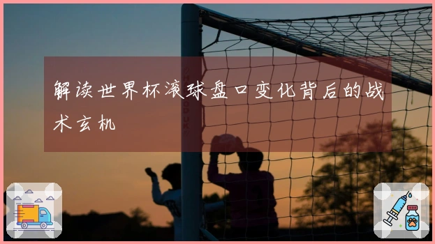 解读世界杯滚球盘口变化背后的战术玄机